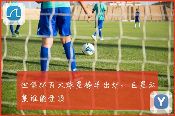 世俱杯百大球星榜单出炉，巨星云集谁能登顶