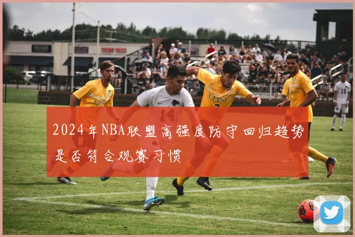 2024年NBA联盟高强度防守回归趋势是否符合观赛习惯
