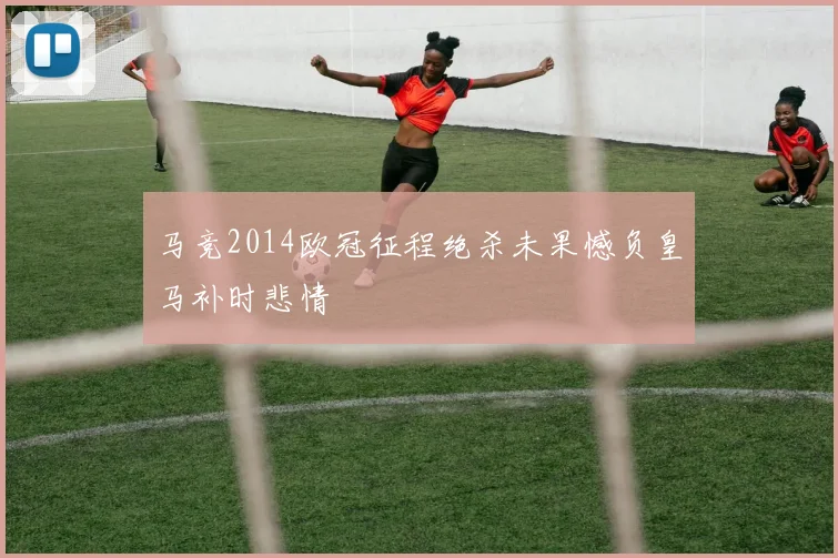 马竞2014欧冠征程绝杀未果憾负皇马补时悲情