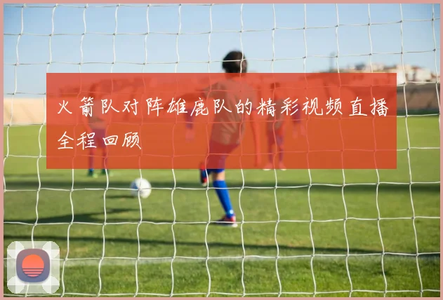 火箭队对阵雄鹿队的精彩视频直播全程回顾