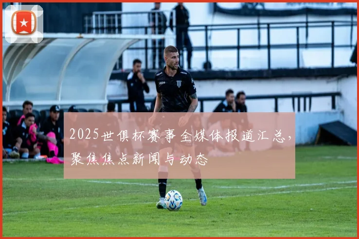 2025世俱杯赛事全媒体报道汇总，聚焦焦点新闻与动态
